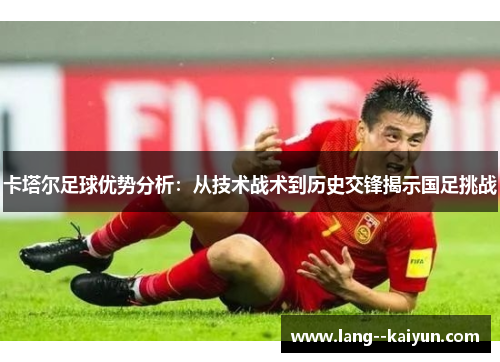 卡塔尔足球优势分析：从技术战术到历史交锋揭示国足挑战