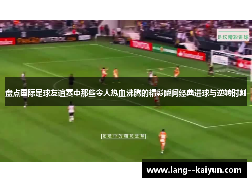 盘点国际足球友谊赛中那些令人热血沸腾的精彩瞬间经典进球与逆转时刻